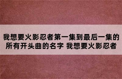 我想要火影忍者第一集到最后一集的所有开头曲的名字 我想要火影忍者